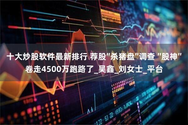 十大炒股软件最新排行 荐股″杀猪盘″调查 ″股神″卷走4500万跑路了_吴鑫_刘女士_平台