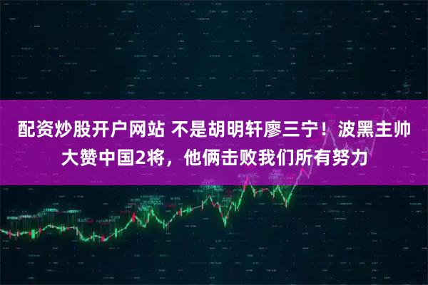 配资炒股开户网站 不是胡明轩廖三宁！波黑主帅大赞中国2将，他俩击败我们所有努力