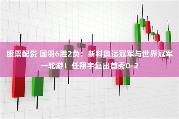 股票配资 国羽6胜2负：新科奥运冠军与世界冠军一轮游！任翔宇复出首秀0-2