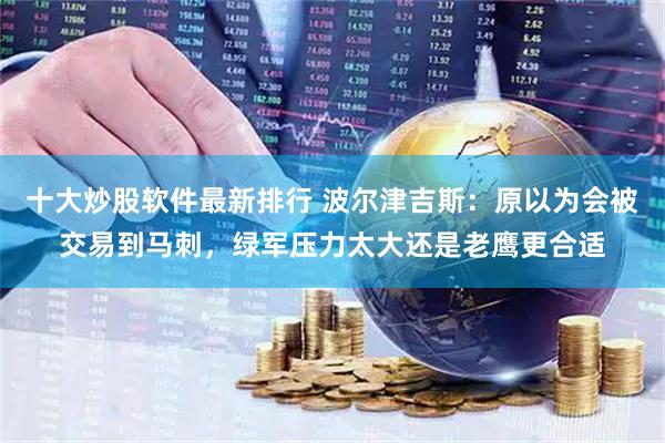 十大炒股软件最新排行 波尔津吉斯：原以为会被交易到马刺，绿军压力太大还是老鹰更合适