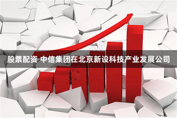 股票配资 中信集团在北京新设科技产业发展公司
