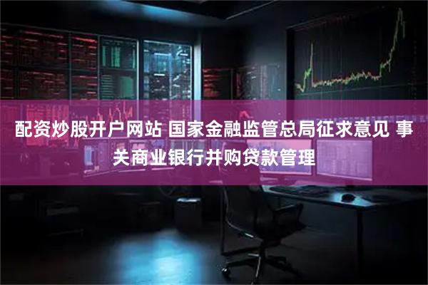 配资炒股开户网站 国家金融监管总局征求意见 事关商业银行并购贷款管理