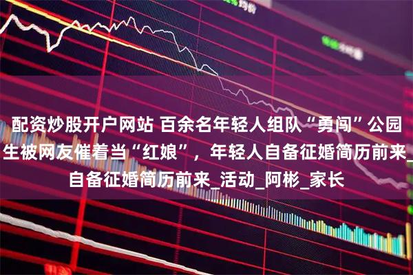 配资炒股开户网站 百余名年轻人组队“勇闯”公园相亲角：90后男生被网友催着当“红娘”，年轻人自备征婚简历前来_活动_阿彬_家长