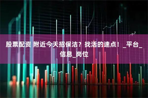 股票配资 附近今天招保洁？找活的速点！_平台_信息_岗位