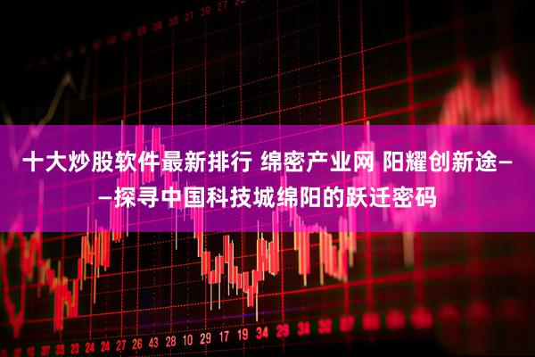 十大炒股软件最新排行 绵密产业网 阳耀创新途——探寻中国科技城绵阳的跃迁密码