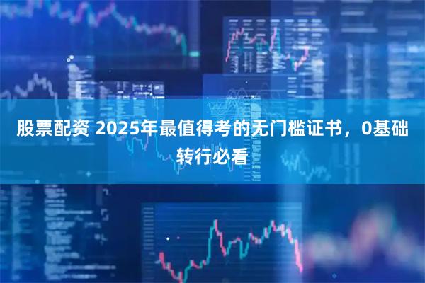 股票配资 2025年最值得考的无门槛证书，0基础转行必看