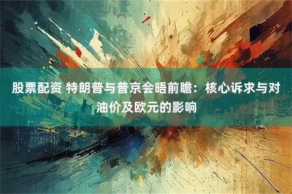 股票配资 特朗普与普京会晤前瞻：核心诉求与对油价及欧元的影响