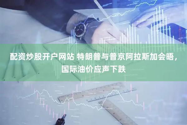 配资炒股开户网站 特朗普与普京阿拉斯加会晤，国际油价应声下跌