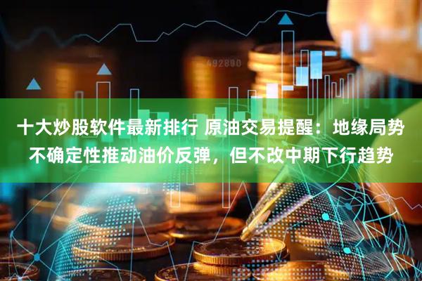 十大炒股软件最新排行 原油交易提醒：地缘局势不确定性推动油价反弹，但不改中期下行趋势
