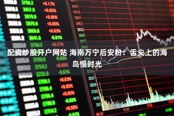 配资炒股开户网站 海南万宁后安粉：舌尖上的海岛慢时光