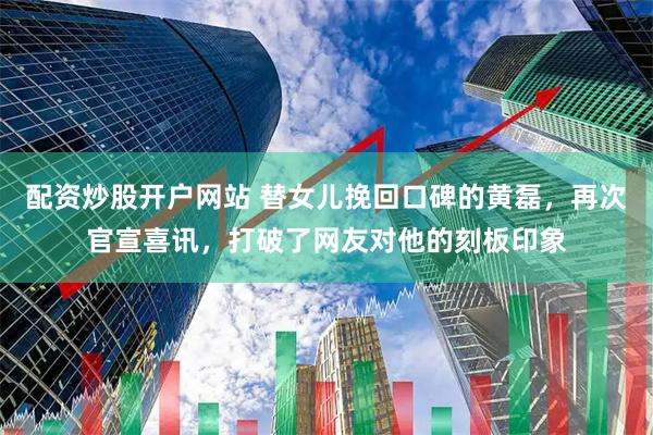 配资炒股开户网站 替女儿挽回口碑的黄磊，再次官宣喜讯，打破了网友对他的刻板印象