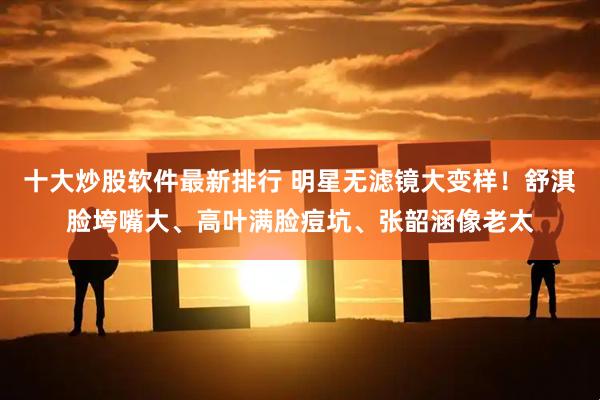 十大炒股软件最新排行 明星无滤镜大变样！舒淇脸垮嘴大、高叶满脸痘坑、张韶涵像老太