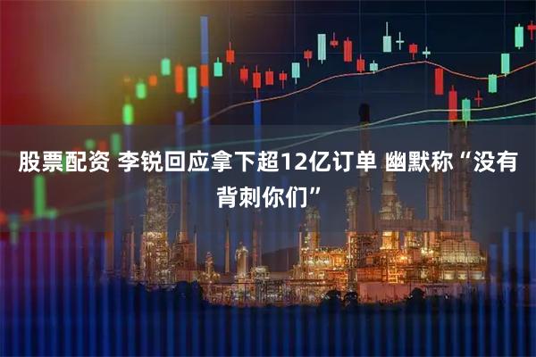 股票配资 李锐回应拿下超12亿订单 幽默称“没有背刺你们”