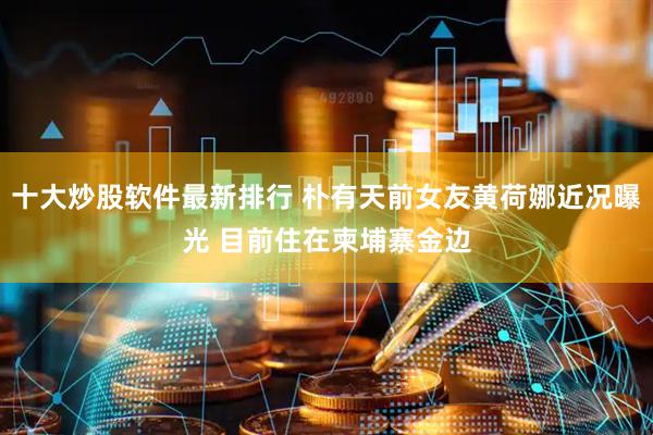 十大炒股软件最新排行 朴有天前女友黄荷娜近况曝光 目前住在柬埔寨金边