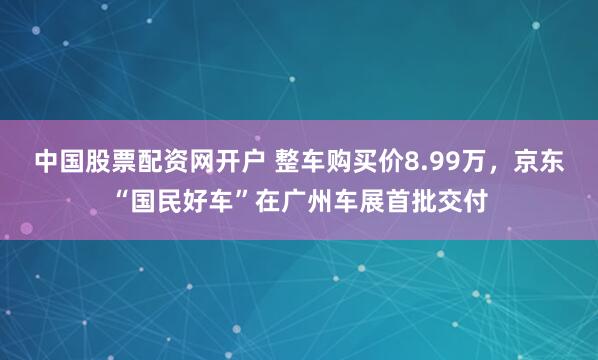 中国股票配资网开户 整车购买价8.99万，京东“国民好车”在广州车展首批交付