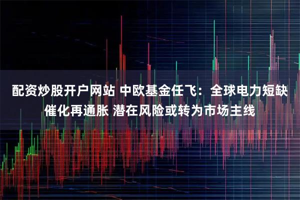 配资炒股开户网站 中欧基金任飞：全球电力短缺催化再通胀 潜在风险或转为市场主线