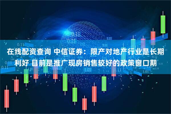 在线配资查询 中信证券：限产对地产行业是长期利好 目前是推广现房销售较好的政策窗口期