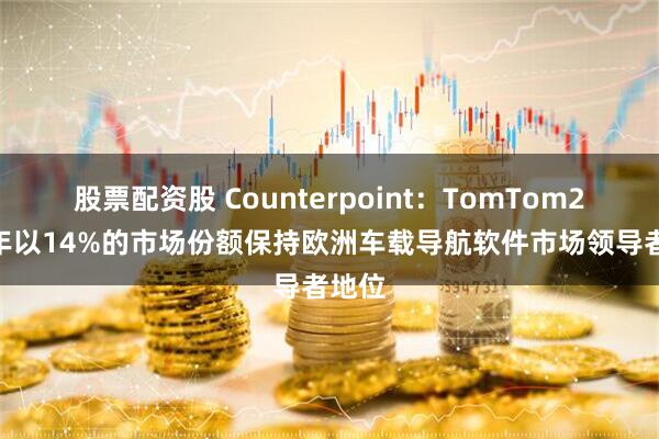 股票配资股 Counterpoint：TomTom2024年以14%的市场份额保持欧洲车载导航软件市场领导者地位