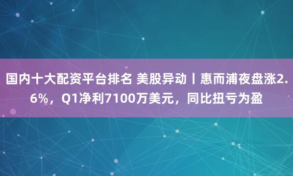 国内十大配资平台排名 美股异动丨惠而浦夜盘涨2.6%，Q1净利7100万美元，同比扭亏为盈