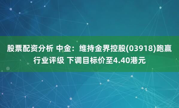 股票配资分析 中金：维持金界控股(03918)跑赢行业评级 下调目标价至4.40港元