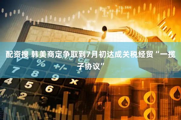 配资搜 韩美商定争取到7月初达成关税经贸“一揽子协议”