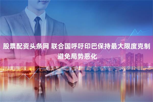 股票配资头条网 联合国呼吁印巴保持最大限度克制 避免局势恶化