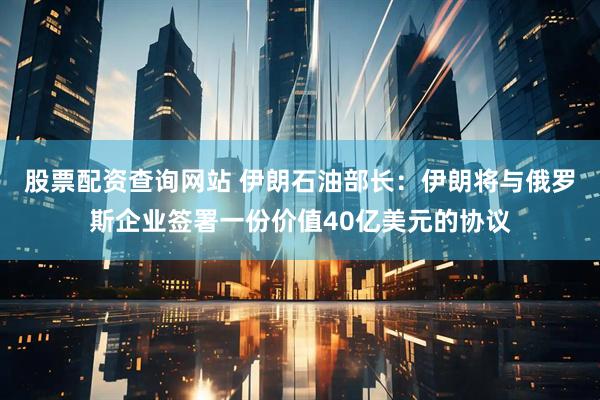 股票配资查询网站 伊朗石油部长：伊朗将与俄罗斯企业签署一份价值40亿美元的协议