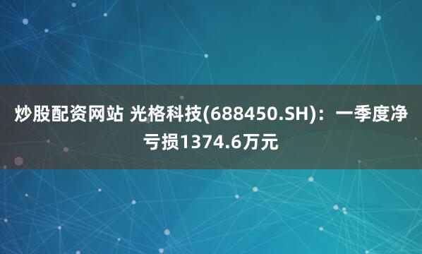 炒股配资网站 光格科技(688450.SH)：一季度净亏损1374.6万元
