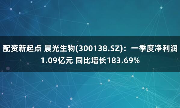 配资新起点 晨光生物(300138.SZ)：一季度净利润1.09亿元 同比增长183.69%