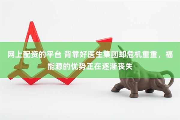 网上配资的平台 背靠好医生集团却危机重重，福能源的优势正在逐渐丧失