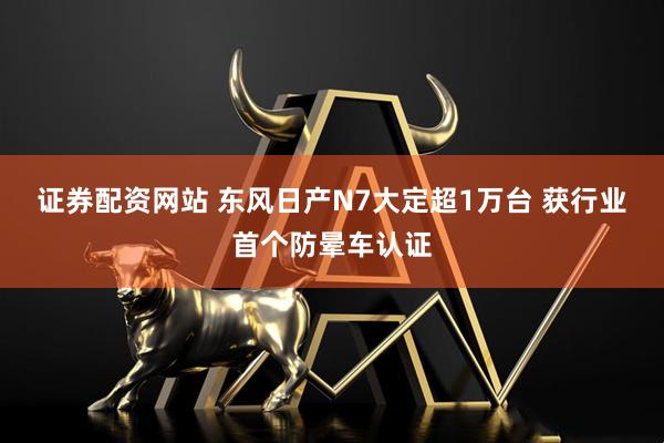 证券配资网站 东风日产N7大定超1万台 获行业首个防晕车认证