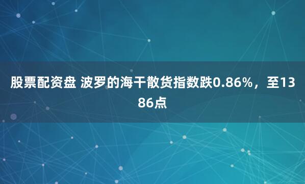 股票配资盘 波罗的海干散货指数跌0.86%，至1386点