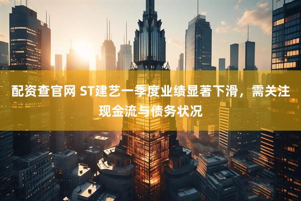 配资查官网 ST建艺一季度业绩显著下滑，需关注现金流与债务状况