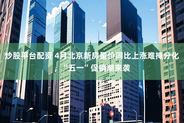 炒股平台配资 4月北京新房量价同比上涨难掩分化，“五一”促销潮来袭