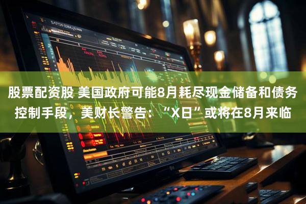 股票配资股 美国政府可能8月耗尽现金储备和债务控制手段，美财长警告：“X日”或将在8月来临