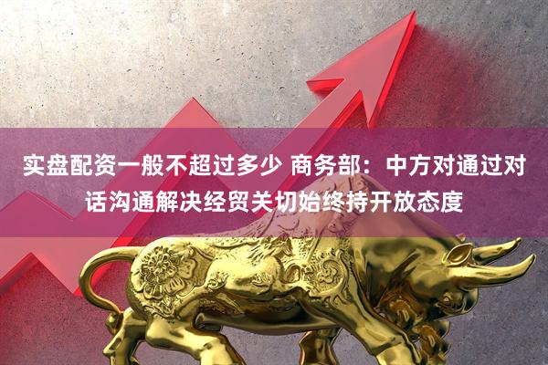 实盘配资一般不超过多少 商务部：中方对通过对话沟通解决经贸关切始终持开放态度