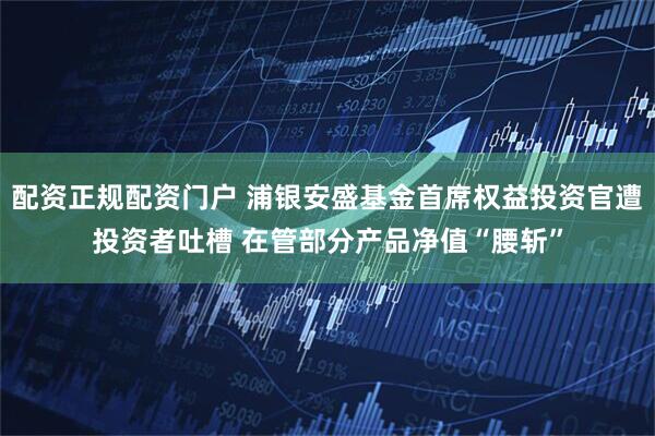 配资正规配资门户 浦银安盛基金首席权益投资官遭投资者吐槽 在管部分产品净值“腰斩”