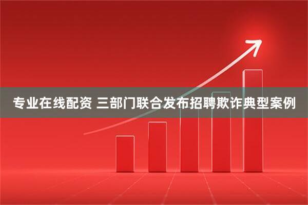 专业在线配资 三部门联合发布招聘欺诈典型案例