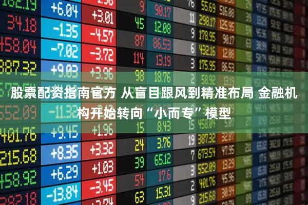 股票配资指南官方 从盲目跟风到精准布局 金融机构开始转向“小而专”模型
