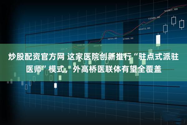炒股配资官方网 这家医院创新推行“驻点式派驻医师”模式，外高桥医联体有望全覆盖
