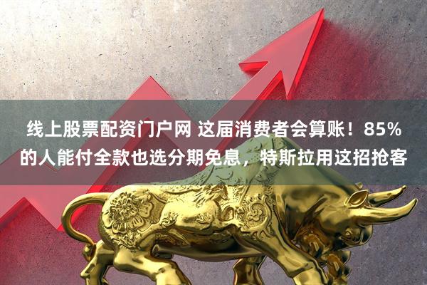 线上股票配资门户网 这届消费者会算账！85%的人能付全款也选分期免息，特斯拉用这招抢客