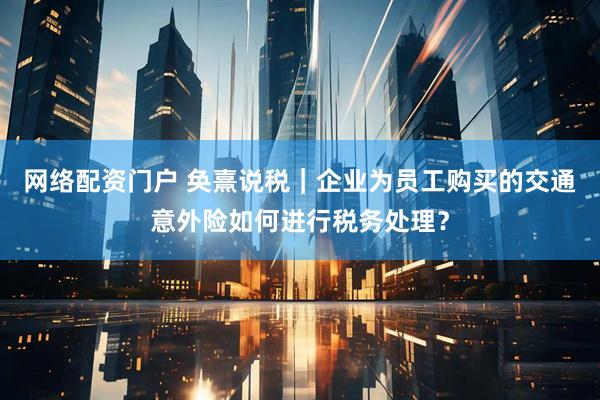 网络配资门户 奂熹说税｜企业为员工购买的交通意外险如何进行税务处理？