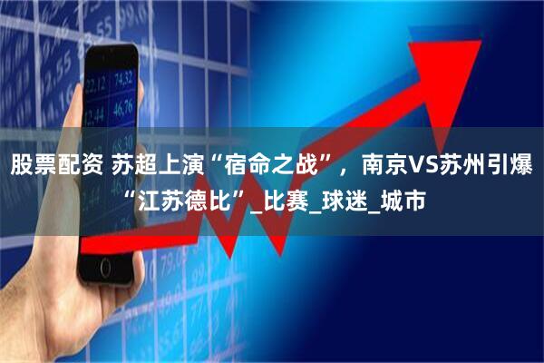 股票配资 苏超上演“宿命之战”，南京VS苏州引爆“江苏德比”_比赛_球迷_城市