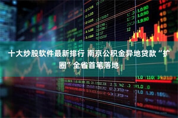 十大炒股软件最新排行 南京公积金异地贷款“扩圈”全省首笔落地