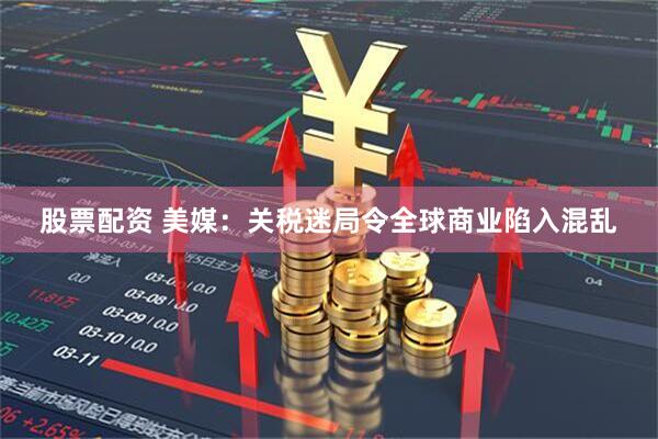 股票配资 美媒：关税迷局令全球商业陷入混乱