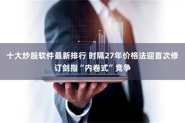十大炒股软件最新排行 时隔27年价格法迎首次修订剑指“内卷式”竞争
