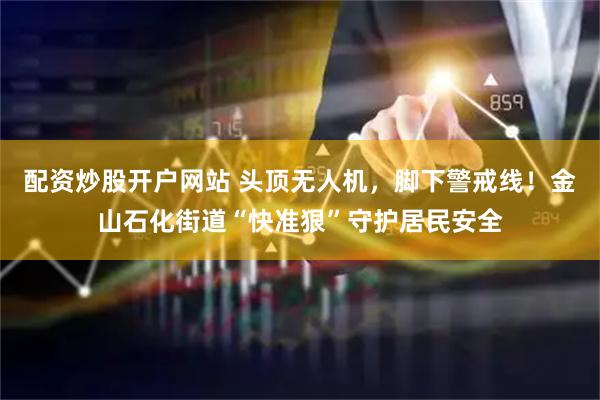 配资炒股开户网站 头顶无人机，脚下警戒线！金山石化街道“快准狠”守护居民安全