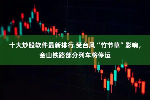 十大炒股软件最新排行 受台风“竹节草”影响，金山铁路部分列车将停运