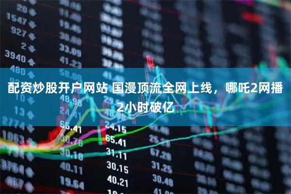配资炒股开户网站 国漫顶流全网上线，哪吒2网播2小时破亿