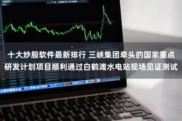 十大炒股软件最新排行 三峡集团牵头的国家重点研发计划项目顺利通过白鹤滩水电站现场见证测试